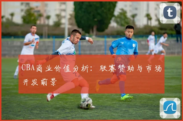 CBA商业价值分析：联赛赞助与市场开发前景