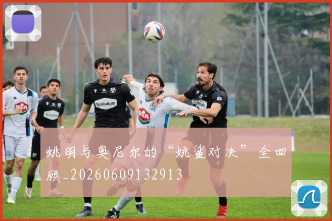姚明与奥尼尔的“姚鲨对决”全回顾_20260609132913