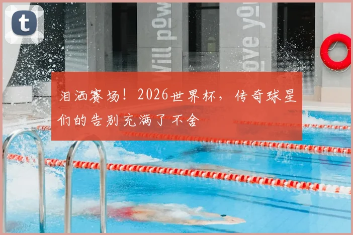 泪洒赛场！2026世界杯，传奇球星们的告别充满了不舍
