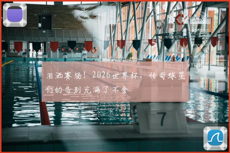 泪洒赛场！2026世界杯，传奇球星们的告别充满了不舍