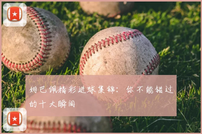 姆巴佩精彩进球集锦：你不能错过的十大瞬间