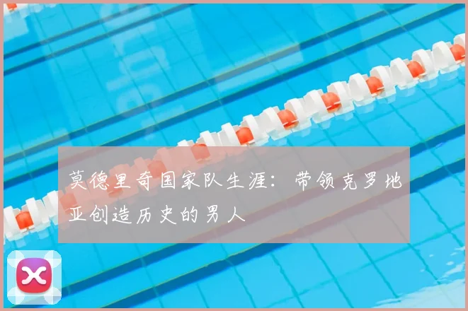 莫德里奇国家队生涯：带领克罗地亚创造历史的男人