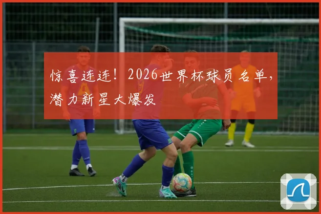惊喜连连！2026世界杯球员名单，潜力新星大爆发