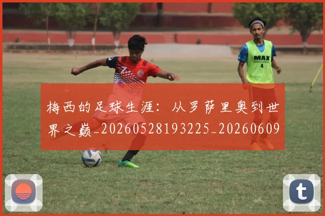 梅西的足球生涯:从罗萨里奥到世界之巅_20260528193225_20260609223429