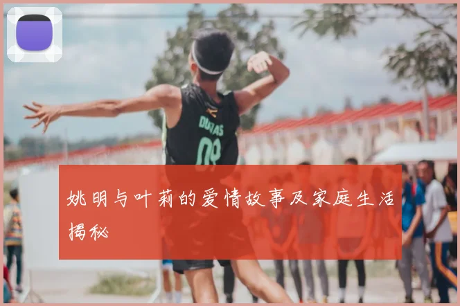姚明与叶莉的爱情故事及家庭生活揭秘