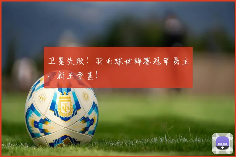 卫冕失败！羽毛球世锦赛冠军易主，新王登基！