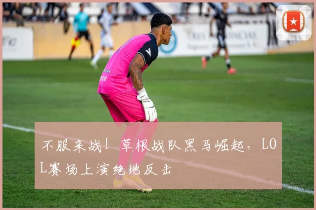 不服来战！草根战队黑马崛起，LOL赛场上演绝地反击