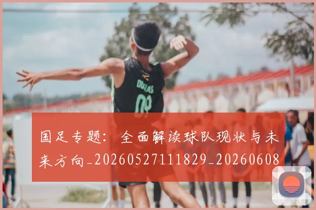 国足专题：全面解读球队现状与未来方向_20260527111829_20260608142820