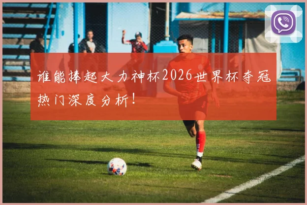 谁能捧起大力神杯2026世界杯夺冠热门深度分析！