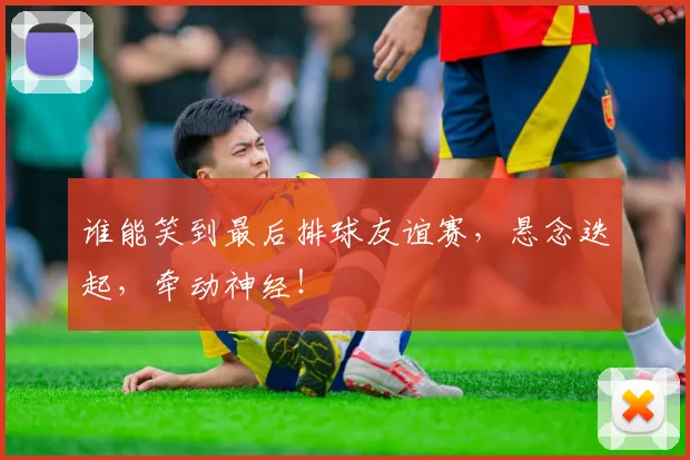 谁能笑到最后排球友谊赛，悬念迭起，牵动神经！