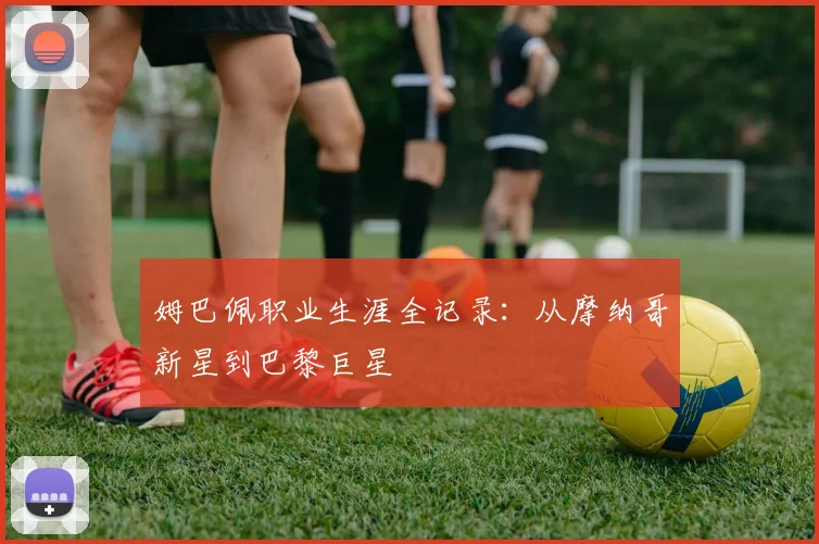 姆巴佩职业生涯全记录：从摩纳哥新星到巴黎巨星