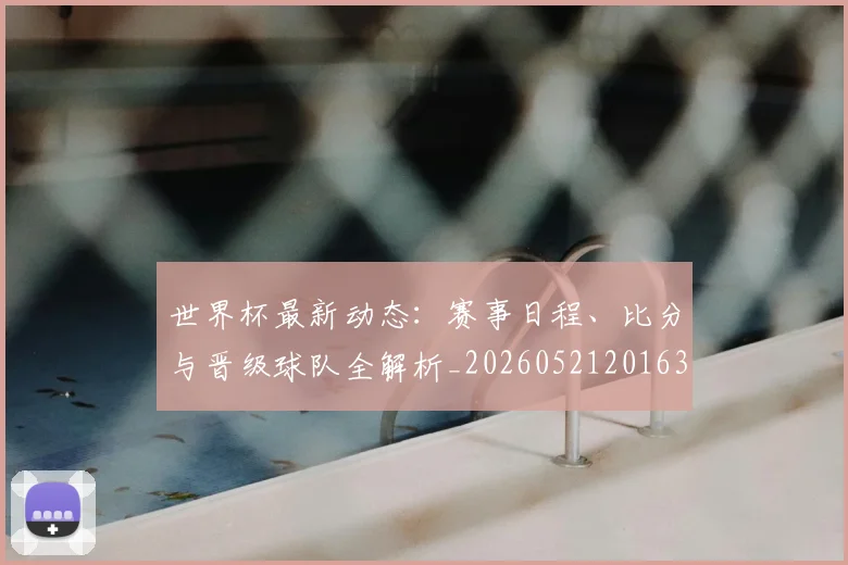 世界杯最新动态：赛事日程、比分与晋级球队全解析_20260521201630