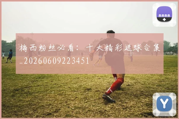 梅西粉丝必看：十大精彩进球合集_20260609223451