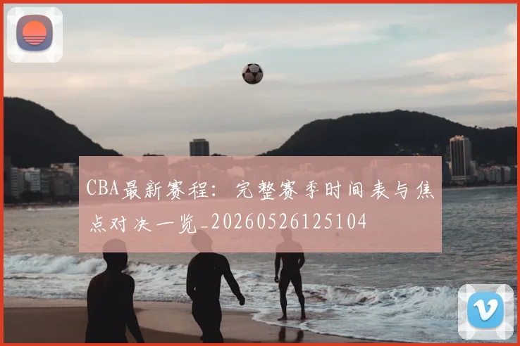 CBA最新赛程：完整赛季时间表与焦点对决一览_20260526125104